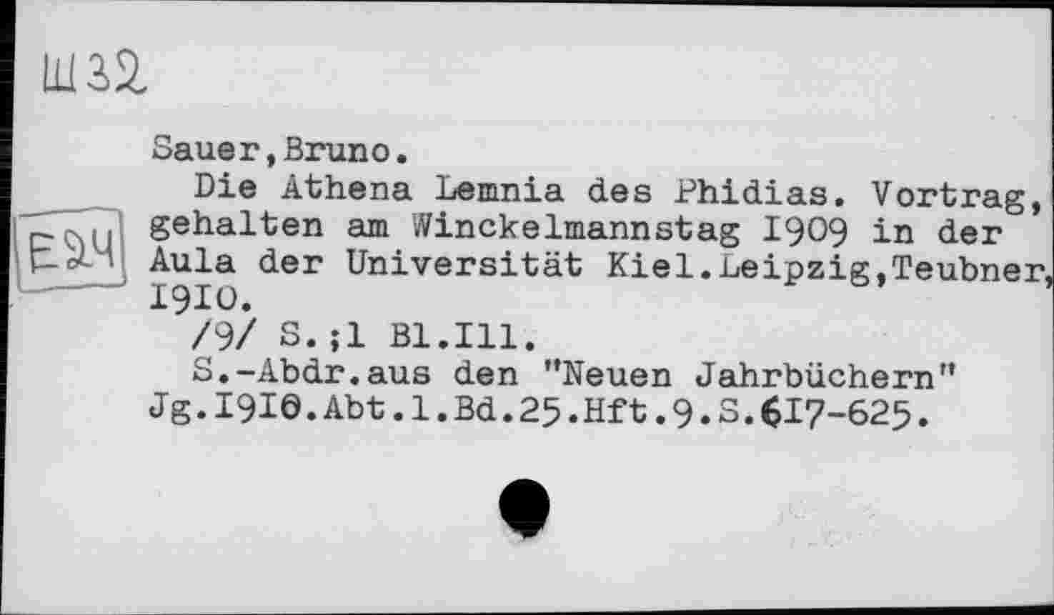 ﻿um
Sauer,Bruno.
Die Athena Lemnia des Phidias. Vortrag, _ ( gehalten am Winckelmannstag I909 in der t-У- Aula der Universität Kiel.Leipzig,Teubner, ----- I9IO.
/9/ S.;1 Bl.Ill.
S.-Abdr.aus den ’’Neuen Jahrbüchern”
Jg.I9Iö.Abt.l.Bd.25.Hft.9.S.Cl7-625.